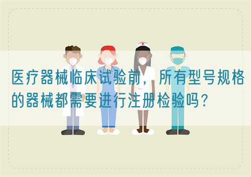 醫(yī)療器械臨床試驗前，所有型號規(guī)格的器械都需要進行注冊檢驗嗎？(圖1)