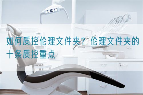 如何質(zhì)控倫理文件夾？倫理文件夾的十條質(zhì)控重點(diǎn)(圖1)