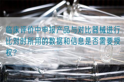 臨床評(píng)價(jià)中申報(bào)產(chǎn)品與對(duì)比器械進(jìn)行比對(duì)時(shí)所用的數(shù)據(jù)和信息是否需要授權(quán)？(圖1)