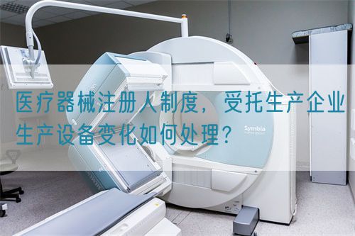 醫(yī)療器械注冊人制度，受托生產(chǎn)企業(yè)生產(chǎn)設(shè)備變化如何處理？(圖1)