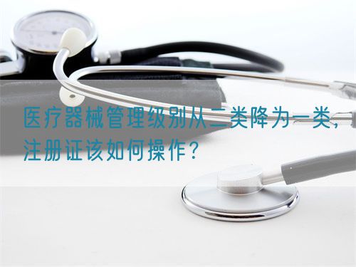 醫(yī)療器械管理級別從二類降為一類，注冊證該如何操作？(圖1)