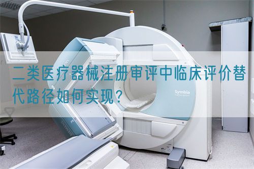 二類醫(yī)療器械注冊(cè)審評(píng)中臨床評(píng)價(jià)替代路徑如何實(shí)現(xiàn)？(圖1)