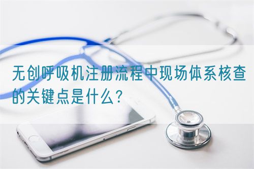 無創(chuàng)呼吸機注冊流程中現(xiàn)場體系核查的關(guān)鍵點是什么？(圖1)