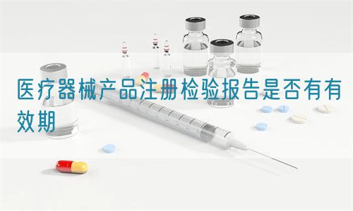 醫(yī)療器械產品注冊檢驗報告是否有有效期(圖1)