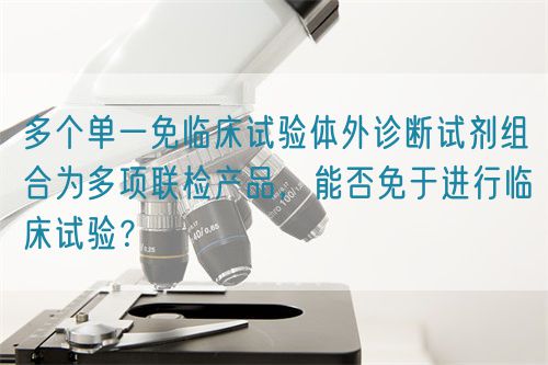 多個(gè)單一免臨床試驗(yàn)體外診斷試劑組合為多項(xiàng)聯(lián)檢產(chǎn)品，能否免于進(jìn)行臨床試驗(yàn)？