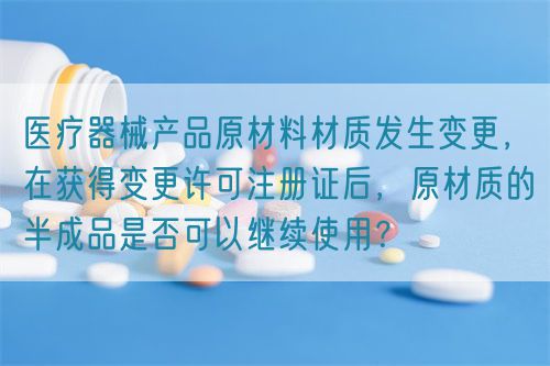 醫(yī)療器械產(chǎn)品原材料材質發(fā)生變更，在獲得變更許可注冊證后，原材質的半成品是否可以繼續(xù)使用？(圖1)