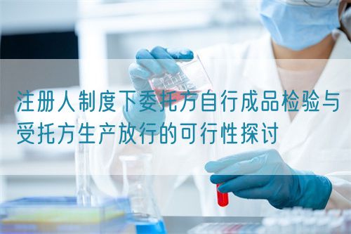 注冊(cè)人制度下委托方自行成品檢驗(yàn)與受托方生產(chǎn)放行的可行性探討(圖1)