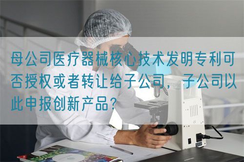 母公司醫(yī)療器械核心技術發(fā)明專利可否授權或者轉讓給子公司，子公司以此申報創(chuàng)新產(chǎn)品？(圖1)