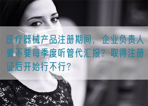 醫(yī)療器械產(chǎn)品注冊期間，企業(yè)負責(zé)人要不要每季度聽管代匯報？取得注冊證后開始行不行？(圖1)