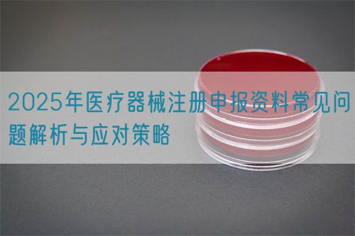 2025年醫(yī)療器械注冊(cè)申報(bào)資料常見問題解析與應(yīng)對(duì)策略(圖1)