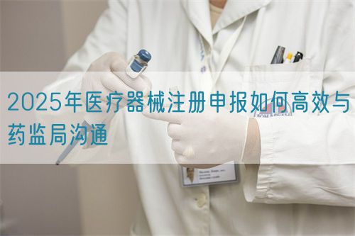 2025年醫(yī)療器械注冊(cè)申報(bào)如何高效與藥監(jiān)局溝通(圖1)